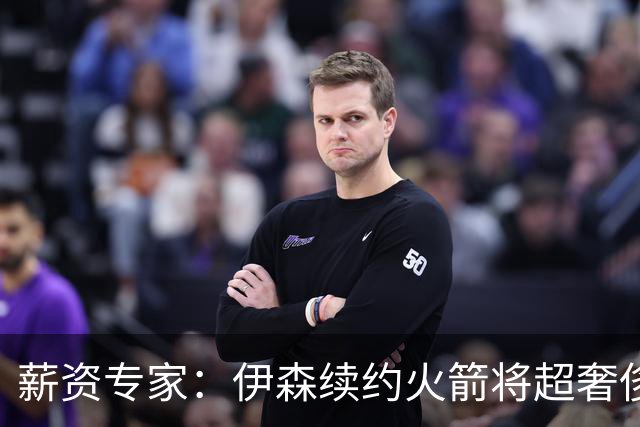 薪资专家：伊森续约火箭将超奢侈税线 火箭目前有5个阵容空位